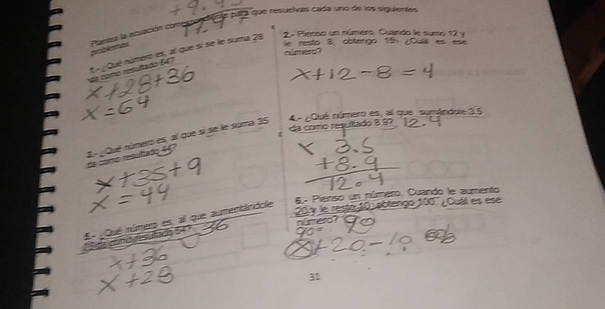 aa que resuelvas cada uno de los siguientes 
prblemas Plarea la ecuación c 
le resto 8, côtengo 15 : ¿Cuil es ese 
1é Qué número es, al que si se le suma 28 2- Pianso un número. Cuando le sumo 12 y 
número? 
e como resutado 6 47
da como resultado 8 ºº 
2.- ¿Qué número es, al que si se le suma 35 4 - ¿Qué número es, al que sumánidole 35
da cono resultads 47
6.- Pienso un número. Cuando le aumento
20 y le resto 10 abtengo 100. , Cuál es ese 
E- ¿Qué númer es, al que aumentândole 
número? 
whor 
31