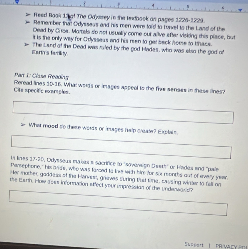 1 2 
. 
5 
Read Book 11 of The Odyssey in the textbook on pages 1226-1229. 
Remember that Odysseus and his men were told to travel to the Land of the 
Dead by Circe. Mortals do not usually come out alive after visiting this place, but 
it is the only way for Odysseus and his men to get back home to Ithaca. 
The Land of the Dead was ruled by the god Hades, who was also the god of 
Earth's fertility. 
Part 1: Close Reading 
Reread lines 10-16. What words or images appeal to the five senses in these lines? 
Cite specific examples. 
What mood do these words or images help create? Explain. 
In lines 17-20, Odysseus makes a sacrifice to “sovereign Death” or Hades and “pale 
Persephone," his bride, who was forced to live with him for six months out of every year. 
Her mother, goddess of the Harvest, grieves during that time, causing winter to fall on 
the Earth. How does information affect your impression of the underworld? 
Support | PRIVACY POI