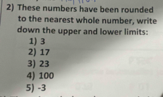 These numbers have been rounded 
to the nearest whole number, write 
down the upper and lower limits: 
1) 3
2) 17
3) 23
4) 100
5) -3