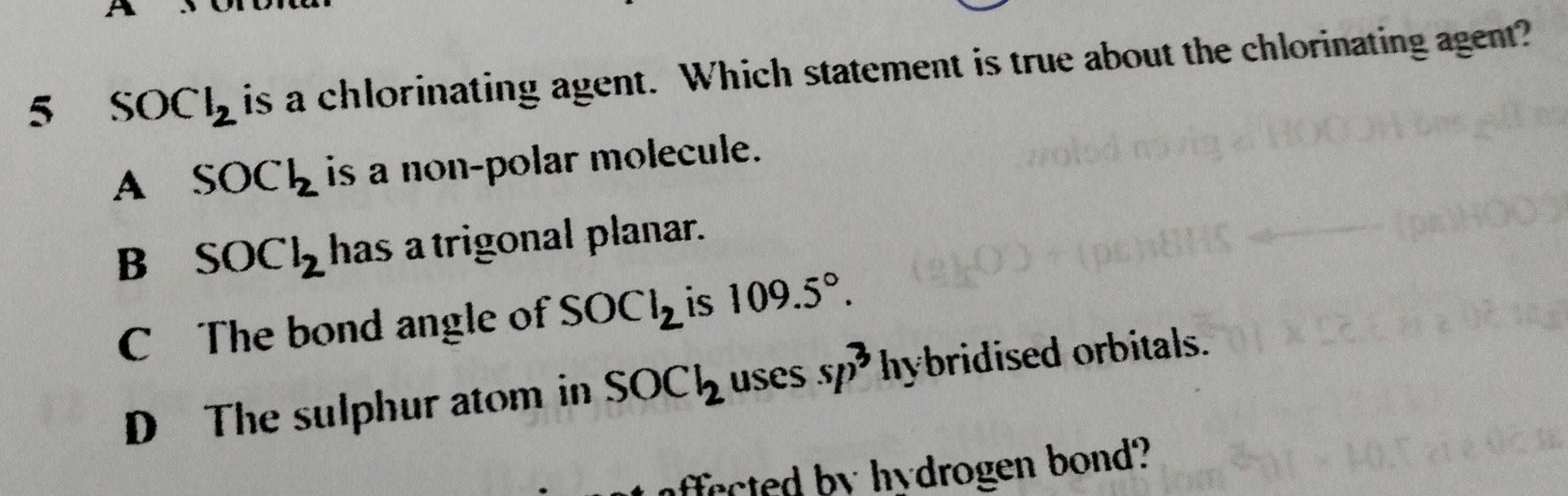 5 SOCl_2 is a chlorinating agent. Which statement is true about the chlorinating agent?
A SOCl_2 is a non-polar molecule.
B SOCl_2 has a trigonal planar.
C The bond angle of SOCl_2 is 109.5°.
D The sulphur atom in SOCl_2 uses sp^3 hybridised orbitals.
ect by hydrogen bond?