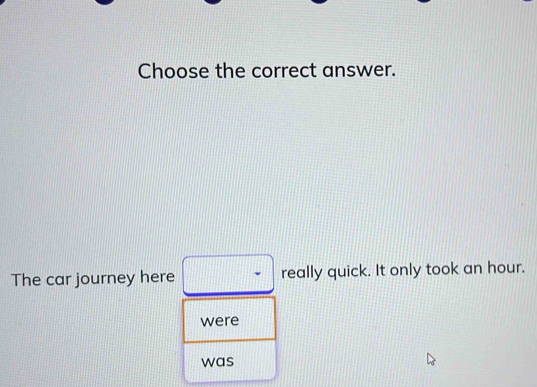 Choose the correct answer. 
The car journey here really quick. It only took an hour. 
were 
was