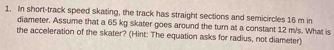 In short-track speed skating, the track has straight sections and semicircles 16 m in 
diameter. Assume that a 65 kg skater goes around the turn at a constant 12 m/s. What is 
the acceleration of the skater? (Hint: The equation asks for radius, not diameter)