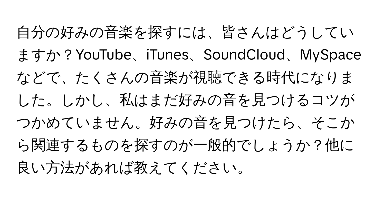 自分の好みの音楽を探すには、皆さんはどうしていますか？YouTube、iTunes、SoundCloud、MySpaceなどで、たくさんの音楽が視聴できる時代になりました。しかし、私はまだ好みの音を見つけるコツがつかめていません。好みの音を見つけたら、そこから関連するものを探すのが一般的でしょうか？他に良い方法があれば教えてください。