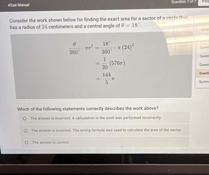 A'Ceir Manuel Question 7 of 7
Consider the work shown below for finding the exact area for a sector of a circle that
has a radius of 24 centimeters and a central angle of θ =18°. 
Ques
 θ /360° · π r^2= 18°/360° · π (24)^2 Quest
Questi
= 1/20 (576π )
Quest
= 144/5 π
Questi
Summ
Which of the following statements correctly describes the work above?
The answer is incorrect. A calculation in the work was performed incorrectly.
The answer is incorrect. The wrong formula was used to calculate the area of the sector
The answer is correct.