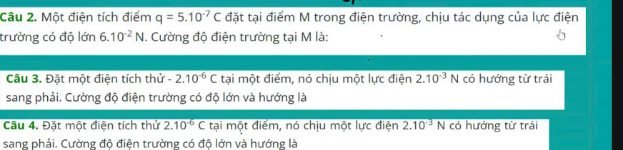 Một điện tích điểm q=5.10^(-7)C đặt tại điểm M trong điện trường, chịu tác dụng của lực điện 
trường có độ lớn 6.10^(-2)N. Cường độ điện trường tại M là: 
Câu 3. Đặt một điện tích thử -2.10^(-6)C tại một điểm, nó chịu một lực điện 2.10^(-3)N có hướng từ trái 
sang phải. Cường độ điện trường có độ lớn và hướng là 
Câu 4. Đặt một điện tích thử 2.10^(-6)C tại một điểm, nó chịu một lực điện 2.10^(-3)N có hướng từ trái 
sang phải. Cường độ điện trường có độ lớn và hướng là