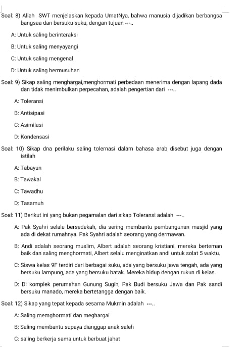 Soal: 8) Allah SWT menjelaskan kepada UmatNya, bahwa manusia dijadikan berbangsa
bangsaa dan bersuku-suku, dengan tujuan ∘⋅-..
A: Untuk saling berinteraksi
B: Untuk saling menyayangi
C: Untuk saling mengenal
D: Untuk saling bermusuhan
Soal: 9) Sikap saling menghargai,menghormati perbedaan menerima dengan lapang dada
dan tidak menimbulkan perpecahan, adalah pengertian dari --..
A: Toleransi
B: Antisipasi
C: Asimilasi
D: Kondensasi
Soal: 10) Sikap dna perilaku saling tolernasi dalam bahasa arab disebut juga dengan
istilah
A: Tabayun
B: Tawakal
C: Tawadhu
D: Tasamuh
Soal: 11) Berikut ini yang bukan pegamalan dari sikap Toleransi adalah ---..
A: Pak Syahri selalu bersedekah, dia sering membantu pembangunan masjid yang
ada di dekat rumahnya. Pak Syahri adalah seorang yang dermawan.
B: Andi adalah seorang muslim, Albert adalah seorang kristiani, mereka berteman
baik dan saling menghormati, Albert selalu menginatkan andi untuk solat 5 waktu.
C: Siswa kelas 9F terdiri dari berbagai suku, ada yang bersuku jawa tengah, ada yang
bersuku lampung, ada yang bersuku batak. Mereka hidup dengan rukun di kelas.
D: Di komplek perumahan Gunung Sugih, Pak Budi bersuku Jawa dan Pak sandi
bersuku manado, mereka bertetangga dengan baik.
Soal: 12) Sikap yang tepat kepada sesama Mukmin adalah ---..
A: Saling memghormati dan meghargai
B: Saling membantu supaya dianggap anak saleh
C: saling berkerja sama untuk berbuat jahat