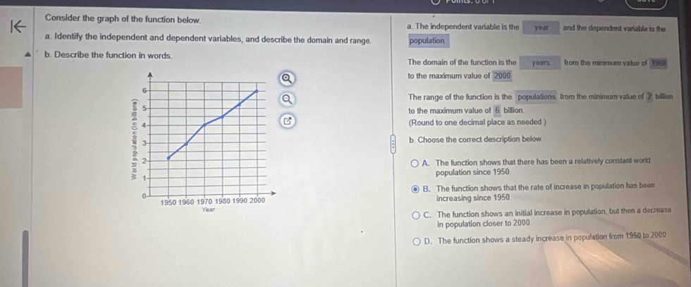 Consider the graph of the function below. a. The independent variable is the year and the dependent variable is the
a. Identify the independent and dependent variables, and describe the domain and range. population
b. Describe the function in words. The domain of the function is the years from the minimum value of 1950
to the maximum value of 2000
6
The range of the function is the populations from the minimum value of 2 billion
5
to the maximum value of overline 6 billion
4 (Round to one decimal place as needed )
: 2
3 b. Choose the correct description below
A. The function shows that there has been a relatively constant world
1 population since 1950
B. The function shows that the rate of increase in population has been
a 1970 1980 1990 2000 increasing since 1950
1950 1960 Year
C. The function shows an initial increase in population, but then a decrease
in population closer to 2000
D. The function shows a steady increase in population from 1950 to 2000