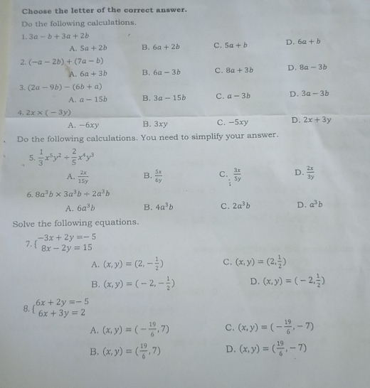 Choose the letter of the correct answer.
Do the following calculations.
1. 3a-b+3a+2b
A. 5a+2b B. 6a+2b C. 5a+b D. 6a+b
2. (-a-2b)+(7a-b)
A. 6a+3b B. 6a-3b C. 8a+3b D. 8a-3b
3. (2a-9b)-(6b+a)
A. a-15b B. 3a-15b C. a-3b D. 3a-3b
4. 2x* (-3y) C. -5xy D. 2x+3y
A. -6xy B. 3xy
Do the following calculations. You need to simplify your answer.
5.  1/3 x^5y^2/  2/5 x^4y^3
A.  2x/15y  B.  5x/6y  C.  3x/5y  D.  2x/3y 
6. 8a^3b* 3a^3b/ 2a^3b
A. 6a^3b B. 4a^3b C. 2a^3b D. a^3b
Solve the following equations.
7 beginarrayl -3x+2y=-5 8x-2y=15endarray.
A. (x,y)=(2,- 1/2 ) C. (x,y)=(2, 1/2 )
D.
B. (x,y)=(-2,- 1/2 ) (x,y)=(-2, 1/2 )
8. beginarrayl 6x+2y=-5 6x+3y=2endarray.
A. (x,y)=(- 19/6 ,7) C. (x,y)=(- 19/6 ,-7)
B. (x,y)=( 19/6 ,7) D. (x,y)=( 19/6 ,-7)