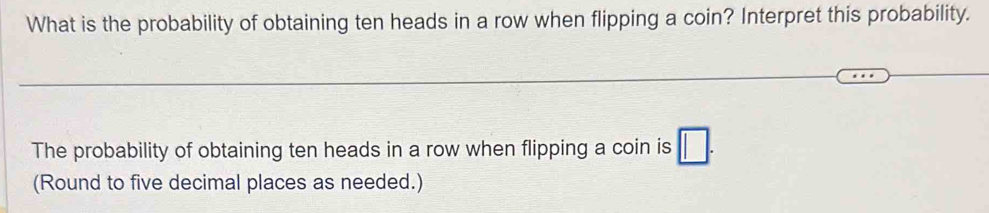 What is the probability of obtaining ten heads in a row when flipping a coin? Interpret this probability. 
The probability of obtaining ten heads in a row when flipping a coin is □. 
(Round to five decimal places as needed.)