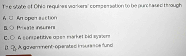 The state of Ohio requires workers' compensation to be purchased through
A. An open auction
B. Private insurers
C. A competitive open market bid system
D. C A government-operated insurance fund