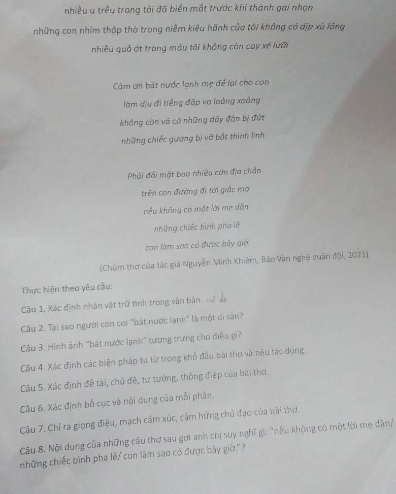 nhiều u trều trong tôi đã biến mất trước khi thành gai nhọn
những con nhím thập thờ trong niềm kiêu hãnh của tôi không có dịp xù lông
nhiều quả ớt trong máu tôi không còn cay xé lưỡi
Cảm ơn bát nước lạnh mẹ để lại cho con
làm dịu đi tiếng đập va loàng xoảng
không còn vô cớ những dây đàn bị đứt
những chiếc gương bị vỡ bất thình lình
Phải đổi mặt bao nhiêu cơn địa chấn
trên con đường đi tới giấc mơ
nếu không có một lời mẹ dặn
những chiếc bình pha lê
con làm sao có được bây giờ.
(Chùm thơ của tác giả Nguyễn Minh Khiêm, Báo Văn nghệ quân đội, 2021)
Thực hiện theo yêu cầu:
Câu 1. Xác định nhân vật trữ tình trong văn bản, xự
Câu 2. Tại sao người con coi "bát nước lạnh" là một di sản?
Câu 3. Hình ảnh "bát nước lạnh" tượng trưng cho điều gì?
Câu 4. Xác định các biện pháp tu từ trong khổ đầu bài thơ và nêu tác dụng.
Câu 5. Xác định đề tài, chủ đề, tư tưởng, thông điệp của bài thơ.
Câu 6. Xác định bố cục và nội dung của mỗi phần.
Câu 7. Chỉ ra giọng điệu, mạch cảm xúc, cảm hứng chủ đạo của bài thơ.
Câu 8. Nội dung của những câu thơ sau gợi anh chị suy nghĩ gì: "nếu khộng có một lời mẹ dặn/
những chiếc bình pha lê/ con làm sao có được bây giờ'?