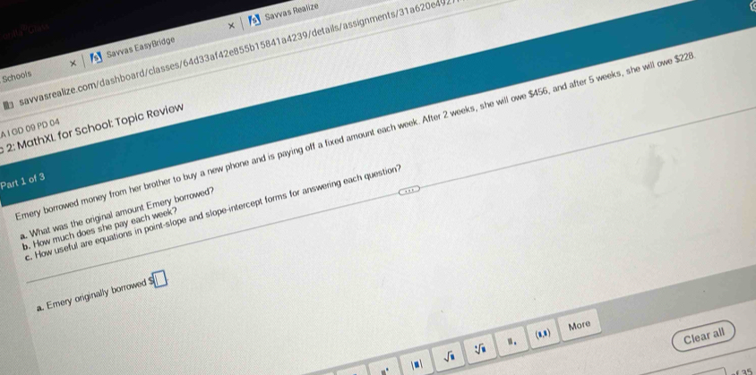 Savvas Realize 
ontGrass 
savvasrealize.com/dashboard/classes/64d33af42e855b15841a4239/details/assignments/31a620e492 
Schools Savvas EasyBridge 
A I GD 09 PD 04 : 2: MathXL. for School: Topic Review 
mery borrowed money from her brother to buy a new phone and is paying off a fixed amount each week. After 2 weeks, she will owe $456, and after 5 weeks, she will owe $22
Part 1 of 3 
. How useful are equations in point-slope and slope-intercept forms for answering each question 
. What was the original amount Emery borrowed? 
b. How much does she pay each week? 
a. Emery originally borrowed □ 
(8,8) More 
| ■  sqrt(□ ) sqrt[4](□ ) ". 
Clear all