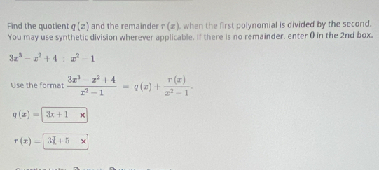 Find the quotien q(x) and the remainder r(x) , when the first polynomial is divided by the second. 
You may use synthetic division wherever applicable. If there is no remainder, enter ( in the 2nd box.
3x^3-x^2+4:x^2-1
Use the format  (3x^3-x^2+4)/x^2-1 =q(x)+ r(x)/x^2-1 .
q(x)=|3x+1 1
r(x)=3x+5x