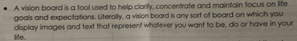 A vision board is a tool used to help clarify, concentrate and maintain focus on life 
goals and expectations. Literally, a vision board is any sort of board on which you 
display images and text that represent whatever you want to be, do or have in your 
life.