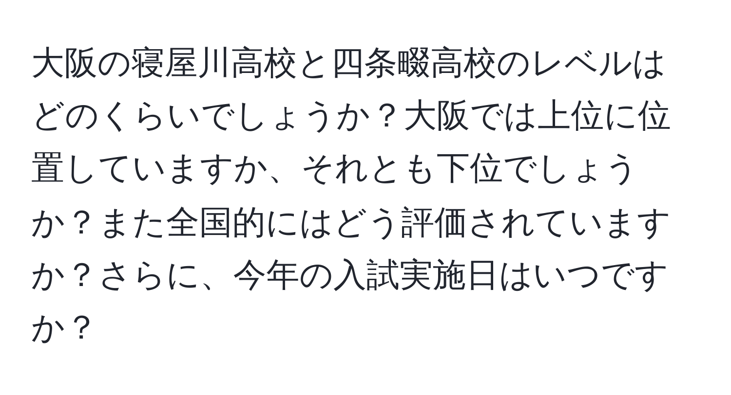 大阪の寝屋川高校と四条畷高校のレベルはどのくらいでしょうか？大阪では上位に位置していますか、それとも下位でしょうか？また全国的にはどう評価されていますか？さらに、今年の入試実施日はいつですか？