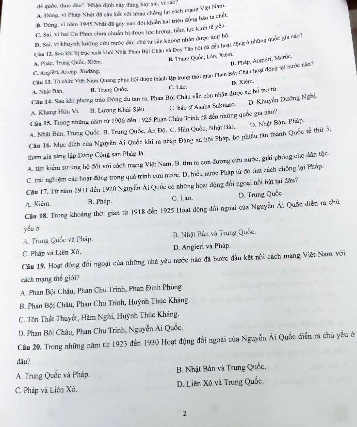 để quốc, thực dân''. Nhận định này đúng hay sai, vì sao?
A. Đùng, vi Pháp Nhật đã câu kết với nhau chống lại cách mạng Việt Nam.
B. Đủng, vì năm 1945 Nhật đã gây nạn đói khiến hai triệu đồng bào ta chết.
C. Sai, vì hai Cụ Phan chưa chuẩn bị được lực lượng, tiềm lực kinh tế yếu.
D. Sai, vì khuynh hướng cứu nước dân chủ tư sản không nhận được ủng hộ.
Câu 12. Sau khi bị trục xuất khỏi Nhật Phan Bội Châu và Duy Tân hội đã đến hoạt động ở những quốc gia nào?
A. Pháp, Trung Quốc, Xiêm.
B. Trung Quốc, Lào, Xiêm.
D. Pháp, Angiēri, Marốc,
C. Angiêri, Ai cập, Xuđăng.
Câu 13. Tổ chức Việt Nam Quang phục hội được thành lập trong thời gian Phan Bội Châu hoạt động tại nước nào?
A. Nhật Bản. B. Trung Quốc. C. Lào. D. Xiêm.
Câu 14. Sau khi phong trào Đông du tan ra, Phan Bội Châu vẫn còn nhận được sự hỗ trờ từ
A. Khang Hữu Vi. B. Lương Khải Siêu. C. bác sĩ Asaba Sakitaro. D. Khuyễn Dưỡng Nghị.
Câu 15. Trong những năm từ 1906 đến 1925 Phan Châu Trinh đã đến những quốc gia nào?
A. Nhật Bản, Trung Quốc. B. Trung Quốc, Ấn Độ. C. Hàn Quốc, Nhật Bản. D. Nhật Bản, Pháp.
Câu 16. Mục đích của Nguyễn Ái Quốc khi ra nhập Đảng xã hội Pháp, bó phiếu tán thành Quốc tế thứ 3,
tham gia sáng lập Đảng Cộng sản Pháp là
A. tìm kiếm sự ủng hộ đổi với cách mạng Việt Nam. B. tìm ra con đường cứu nước, giải phóng cho dân tộc.
C. trải nghiệm các hoạt động trong quả trình cứu nước. D. hiểu nước Pháp từ đó tìm cách chống lại Pháp.
Câu 17. Từ năm 1911 đến 1920 Nguyễn Ái Quốc có những hoạt động đổi ngoại nổi bật tại đâu?
A. Xiêm. B. Pháp. C. Lào. D. Trung Quốc.
Câu 18. Trong khoảng thời gian từ 1918 đến 1925 Hoạt động đối ngoại của Nguyễn Ái Quốc diễn ra chủ
yếu ở
A. Trung Quốc và Pháp. B. Nhật Bản và Trung Quốc.
C. Pháp và Liên Xô. D. Angieri và Pháp.
Câu 19. Hoạt động đối ngoại của những nhà yêu nước nào đã bước đầu kết nối cách mạng Việt Nam với
cách mạng thế giới?
A. Phan Bội Châu, Phan Chu Trinh, Phan Đình Phùng
B. Phan Bội Châu, Phan Chu Trinh, Huỳnh Thúc Kháng.
C. Tôn Thất Thuyết, Hàm Nghi, Huỳnh Thúc Kháng.
D. Phan Bội Châu, Phan Chu Trinh, Nguyễn Ái Quốc.
Câu 20. Trong những năm từ 1923 đến 1930 Hoạt động đối ngoại của Nguyễn Ái Quốc diễn ra chủ yếu ở
đâu?
A. Trung Quốc và Pháp.  B. Nhật Bản và Trung Quốc.
C. Pháp và Liên Xô. D. Liên Xô và Trung Quốc.
2