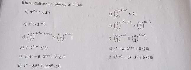 Giải các bắt phương trình sau 
a) 3^(x^2)-2x<27</tex> 
b) ( 1/3 )^2x+1≤slant 9; 
c) 4^x>2^(x-2); 
d) ( 5/7 )^x^2-x+1>( 5/7 )^2x-1; 
e) ( 1/2 )^9x^2-17x+11≥ ( 1/2 )^7-5x; ( e/2 )^x-1≤ ( e/2 )^2x+3; 
f) 
g) 2· 5^(2x+1)≤ 3; h) 4^x-3· 2^(x+1)+5≤ 0; 
i) 4· 4^x-9· 2^(x+1)+8≥ 0; j) 3^(2x+1)-28· 3^x+9≤ 0; 
k) 4^x-8.6^x+12.9^x<0</tex>.