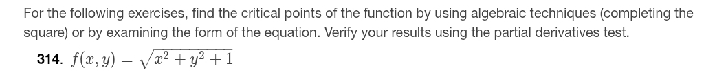 For the following exercises, find the critical points of the function by using algebraic techniques (completing the 
square) or by examining the form of the equation. Verify your results using the partial derivatives test. 
314. f(x,y)=sqrt(x^2+y^2+1)