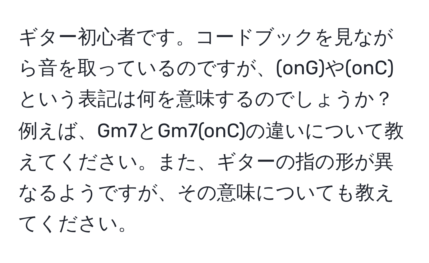 ギター初心者です。コードブックを見ながら音を取っているのですが、(onG)や(onC)という表記は何を意味するのでしょうか？例えば、Gm7とGm7(onC)の違いについて教えてください。また、ギターの指の形が異なるようですが、その意味についても教えてください。