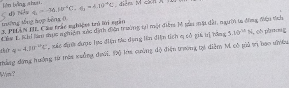 lớn bằng nhau. q_1approx -36.10^(-6)C, q_2=4.10^(-6)C , điệm M cách A I 
d) Nếu 
trường tổng hợp bằng 0. 
3. PHÂN III. Câu trắc nghiệm trả lời ngắn 
Câu 1. Khi làm thực nghiệm xác định điện trường tại một điểm M gần mặt đất, người ta dùng điện tích
q=4.10^(-16)C , xác định được lực điện tác dụng lên điện tích q có giá trị bằng 5.10^(-14)N , có phương 
thứ thẳng đứng hướng từ trên xuống dưới. Độ lớn cường độ điện trường tại điểm M có giá trị bao nhiêu
V/m?