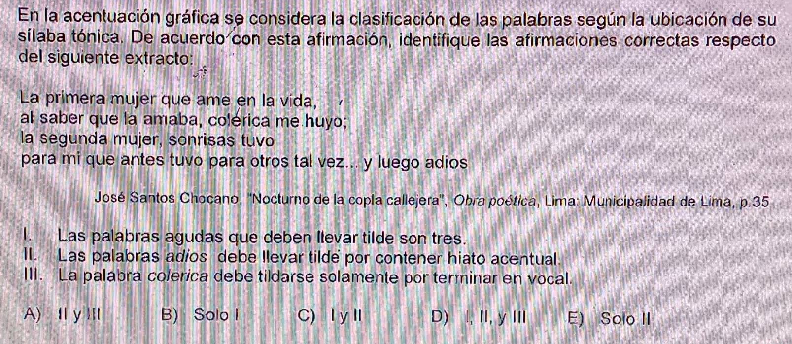 En la acentuación gráfica se considera la clasificación de las palabras según la ubicación de su
sílaba tónica. De acuerdo con esta afirmación, identifique las afirmaciones correctas respecto
del siguiente extracto:
La primera mujer que ame en la vida,
al saber que la amaba, colérica me huyo;
la segunda mujer, sonrisas tuvo
para mi que antes tuvo para otros tal vez... y luego adios
José Santos Chocano, ''Nocturno de la copla callejera'', Obra poética, Lima: Municipalidad de Lima, p.35
I. Las palabras agudas que deben Ilevar tilde son tres.
II. Las palabras adios debe llevar tilde por contener hiato acentual.
III. La palabra colerica debe tildarse solamente por terminar en vocal.
A) I y Ⅲ B) Solo I C) ⅠyⅡ D) I, II, y III E) Solo II