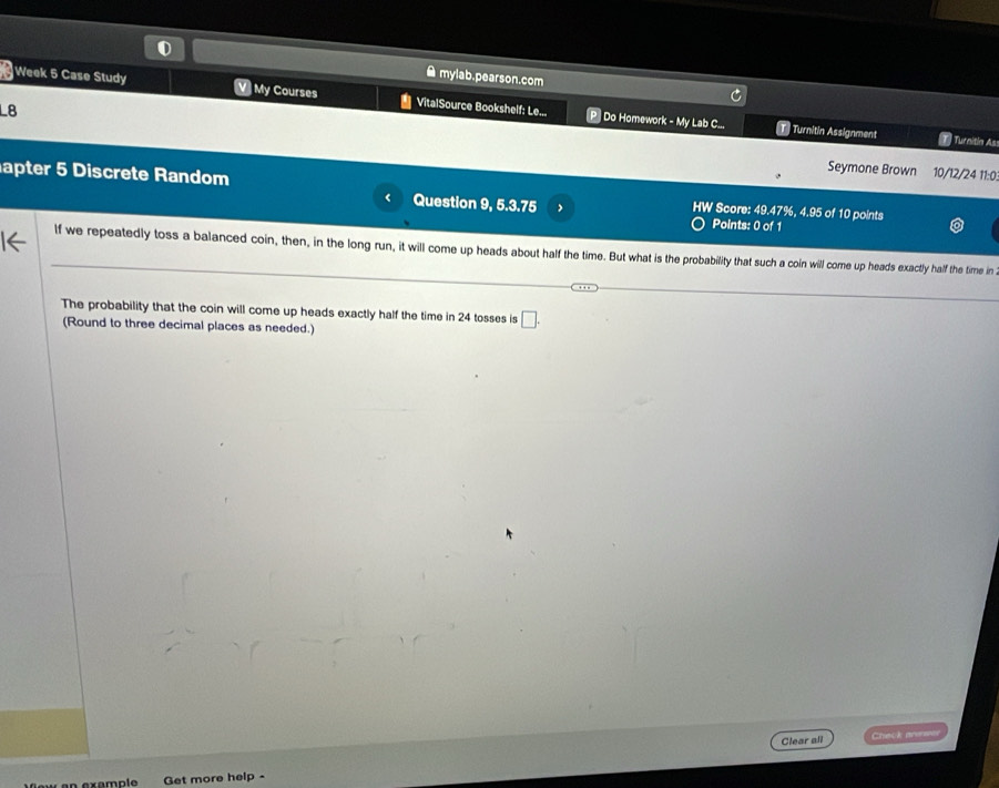 ● mylab.pearson.com 
Week 5 Case Study V My Courses VitalSource Bookshelf: Le... Do Homework - My Lab C... 
L8 
T Turnitin Assignment T Turaitía As 
Seymone Brown 10/12/24 11:0. 
apter 5 Discrete Random Question 9, 5.3.75 HW Score: 49.47%, 4.95 of 10 points 
Points: 0 of 1 
lf we repeatedly toss a balanced coin, then, in the long run, it will come up heads about half the time. But what is the probability that such a coin will come up heads exactly half the time in 
The probability that the coin will come up heads exactly half the time in 24 tosses is □ . 
(Round to three decimal places as needed.) 
Clear all Check arerw 
Get more help -