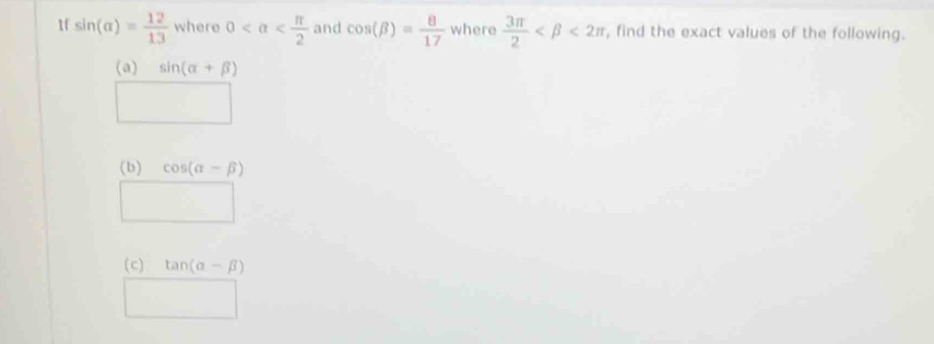 1f sin (alpha )= 12/13  where 0 and cos (beta )= 8/17  where  3π /2  <2π , find the exact values of the following. 
(a) sin (alpha +beta )
□  
(b) cos (alpha -beta )
(c) tan (alpha -beta )