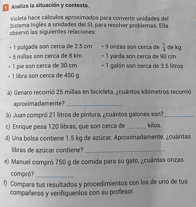 Analiza la situación y contesta. 
Violeta hace cálculos aproximados para convertir unidades del 
Sistema Inglés a unidades del SI, para resolver problemas. Ella 
observó las siguientes relaciones: 
1 pulgada son cerca de 2.5 cm 9 onzas son cerca de  1/4  de kg
5 millas son cerca de 8 km 1 yarda son cerca de 90 cm
1 pie son cerca de 30 cm 1 galón son cerca de 3.5 litros
1 libra son cerca de 450 g
a) Genaro recorrió 25 millas en bicicleta, ¿cuántos kilómetros recorrió 
aproximadamente?_ 
b) Juan compró 21 litros de pintura, ¿cuántos galones son?_ 
c) Enrique pesa 120 libras, que son cerca de _kilos. 
d) Una bolsa contiene 1.5 kg de azúcar. Aproximadamente, ¿cuántas 
libras de azúcar contiene?_ 
e) Manuel compró 750 g de comida para su gato, ¿cuántas onzas 
compró?_ 
f) Compara tus resultados y procedimientos con los de uno de tus 
compañeros y verifíquenlos con su profesor.