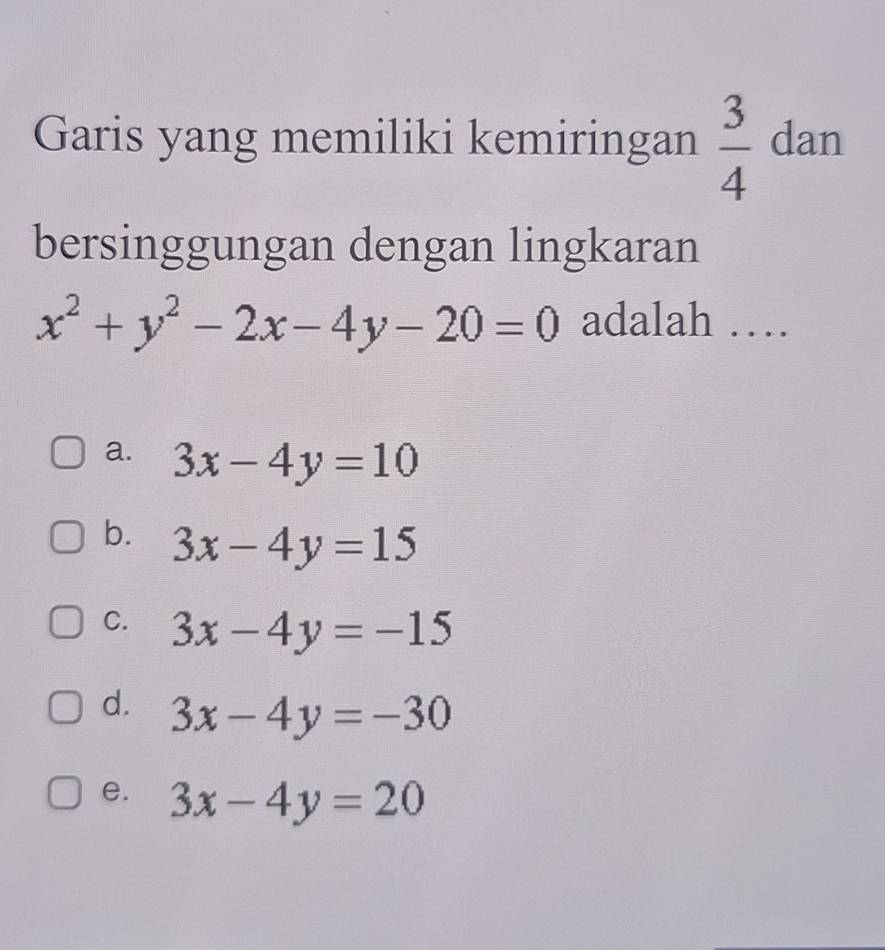 Garis yang memiliki kemiringan  3/4  dan
bersinggungan dengan lingkaran
x^2+y^2-2x-4y-20=0 adalah …
a. 3x-4y=10
b. 3x-4y=15
C. 3x-4y=-15
d. 3x-4y=-30
e. 3x-4y=20