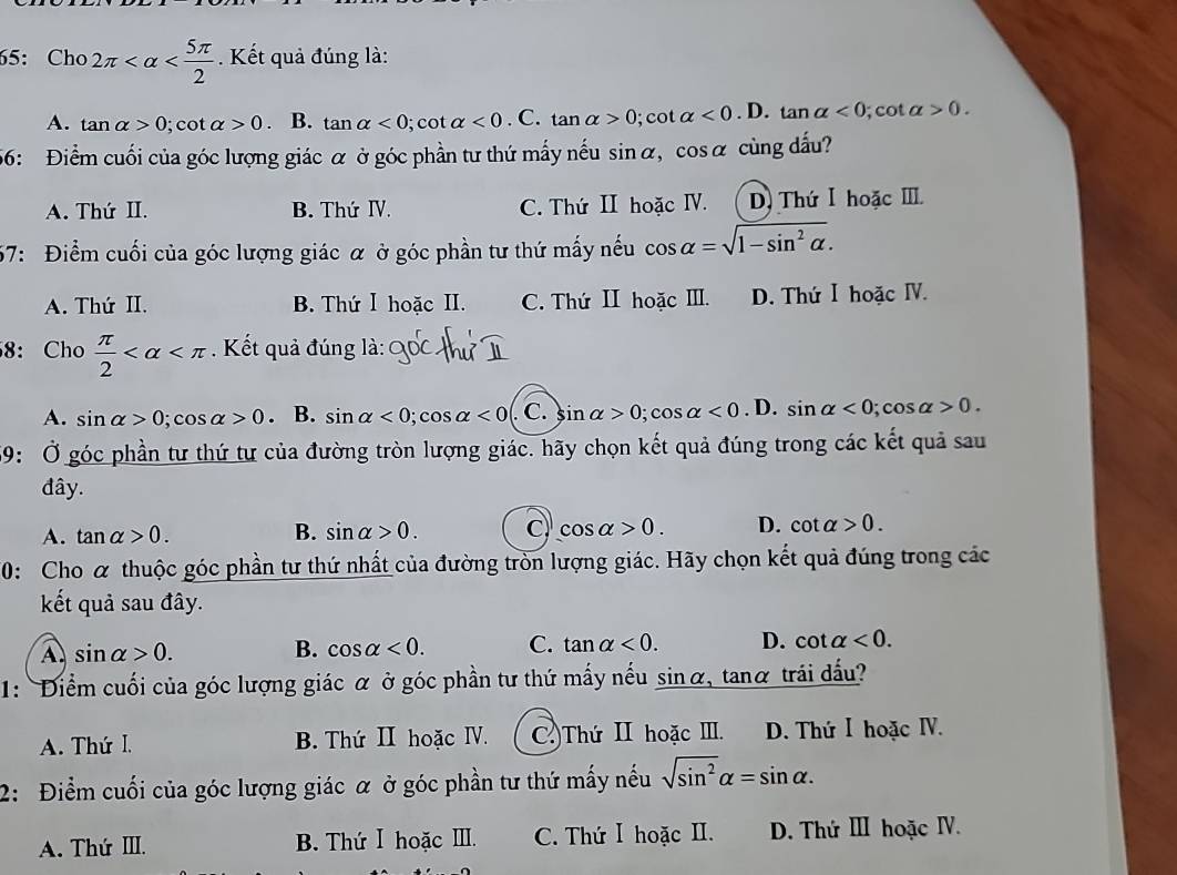 65:Cho 2π . Kết quả đúng là:
A. tan alpha >0; cot alpha >0 . B. tan alpha <0</tex> ; cot alpha <0</tex> . C. tan alpha >0;cot alpha <0.D. tan alpha <0</tex> ; cot alpha >0.
56: Điểm cuối của góc lượng giác α ở góc phần tư thứ mấy nếu sin alpha ,cos alpha cùng dấu?
A. Thứ II. B. Thứ ⅣV. C. Thứ II hoặc IV. D. Thứ Ⅰ hoặc I.
57: Điểm cuối của góc lượng giác α ở góc phần tư thứ mấy nếu cos alpha =sqrt(1-sin^2alpha ).
A. Thứ II. B. Thứ Ⅰ hoặc II. C. Thứ II hoặc III. D. Thứ Ⅰ hoặc ⅣV.
8: Cho  π /2  . Kết quả đúng là:
A. sin alpha >0;cos alpha >0. B. sin alpha <0;cos alpha <0</tex> . C. sin alpha >0;cos alpha <0</tex> . D. sin alpha <0;cos alpha >0.
59: Ở góc phần tư thứ tư của đường tròn lượng giác. hãy chọn kết quả đúng trong các kết quả sau
đây.
A. tan alpha >0. B. sin alpha >0. C cos alpha >0. D. cot alpha >0.
10: Cho α thuộc góc phần tư thứ nhất của đường tròn lượng giác. Hãy chọn kết quả đúng trong các
kết quả sau đây.
A sin alpha >0.
B. cos alpha <0. C. tan alpha <0. D. cot alpha <0.
1: Điểm cuối của góc lượng giác α ở góc phần tư thứ mấy nếu sin g alpha . tanα trái dấu?
A. Thứ I. B. Thứ II hoặc ⅣV. C.)Thứ II hoặc II. D. Thứ I hoặc IV.
2: Điểm cuối của góc lượng giác α ở góc phần tư thứ mấy nếu sqrt(sin^2)alpha =sin alpha .
A. Thứ III. B. Thứ Ⅰ hoặc III. C. Thứ Ⅰ hoặc II. D. Thứ Ⅲ hoặc IV.
