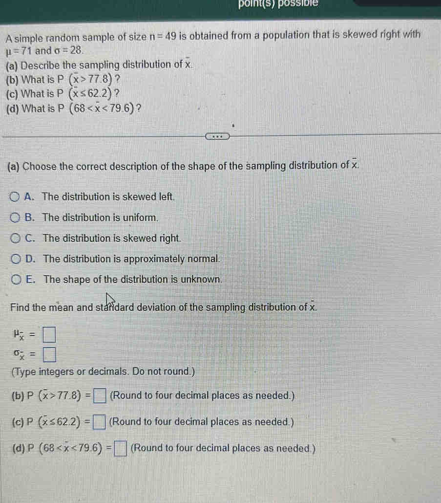 point(s) possible
A simple random sample of size n=49 is obtained from a population that is skewed right with
mu =71 and sigma =28.
overline x
(a) Describe the sampling distribution of x
(b) What is P(overline x>77.8) ?
(c) What is P(x≤ 62.2) ?
(d) What is P(68 ?
(a) Choose the correct description of the shape of the sampling distribution of overline x.
A. The distribution is skewed left.
B. The distribution is uniform.
C. The distribution is skewed right.
D. The distribution is approximately normal.
E. The shape of the distribution is unknown.
Find the mean and standard deviation of the sampling distribution of overline x.
mu _overline x=□
sigma _overline x=□
(Type integers or decimals. Do not round.)
(b) P(overline x>77.8)=□ (Round to four decimal places as needed.)
(c) P(overline x≤ 62.2)=□ (Round to four decimal places as needed.)
(d) P(68 <79.6)=□ (Round to four decimal places as needed.)