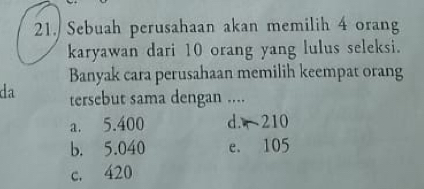 Sebuah perusahaan akan memilih 4 orang
karyawan dari 10 orang yang lulus seleksi.
Banyak cara perusahaan memilih keempat orang
da tersebut sama dengan ....
a. 5.400 d. 210
b. 5.040 e. 105
c. 420