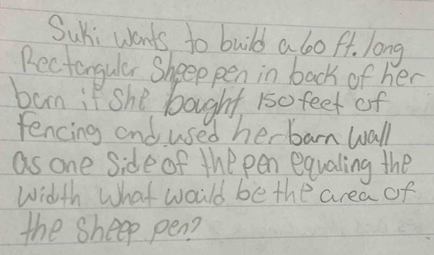 Sui wants to build a boft. long 
Rectangular Sheep pen in back of her 
ban if she bought 150 feet of 
fencing and used her barn wall 
as one side of the pen equaling the 
Width What would be the area of 
the sheep pen?