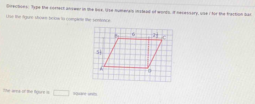 Directions: Type the correct answer in the box. Use numerals instead of words. If necessary, use / for the fraction bar.
Use the figure shown below to complete the sentence.
The area of the figure is □ square units.