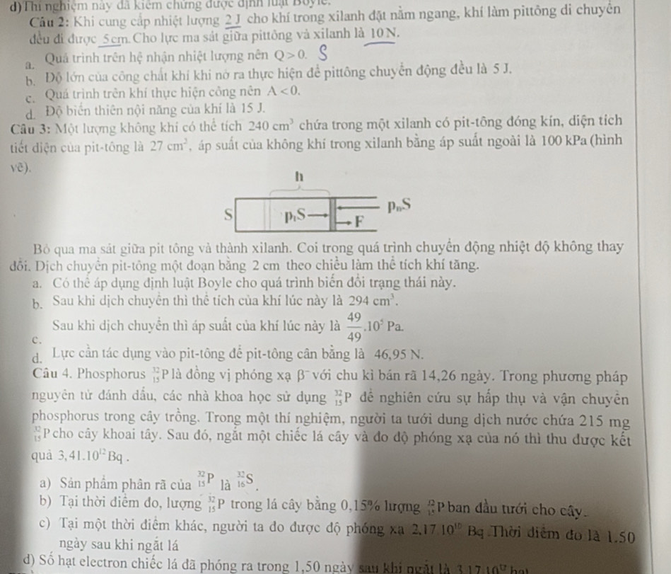 d) Thi nghiệm này đã kiệm chứng được định luạt Boyle.
Câu 2: Khi cung cấp nhiệt lượng 2 J cho khí trong xilanh đặt nằm ngang, khí làm pittông di chuyển
đều đi được_5cm Cho lực ma sát giữa pittông và xilanh là 10N.
a.  Quả trình trên hệ nhận nhiệt lượng nên Q>0.
Bộ Độ lớn của công chất khí khi nở ra thực hiện để pittông chuyển động đều là 5 J.
c  Quá trình trên khí thực hiện công nên A<0.
d Độ biển thiên nội năng của khí là 15 J.
Câu 3: Một lượng không khi có thể tích 240cm^3 chứa trong một xilanh có pit-tông đóng kín, diện tích
tiết diện của pit-tông là 27cm^2 , áp suất của không khí trong xilanh bằng áp suất ngoài là 100 kPa (hình
y(overline c)
Bỏ qua ma sát giữa pit tông và thành xilanh. Coi trong quá trình chuyển động nhiệt độ không thay
đổi. Dịch chuyển pit-tông một đoạn bằng 2 cm theo chiều làm thể tích khí tăng.
a. Có thể áp dụng định luật Boyle cho quá trình biển đổi trạng thái này.
b. Sau khi dịch chuyển thì thể tích của khí lúc này là 294cm^3.
Sau khi dịch chuyển thì áp suất của khí lúc này là  49/49 .10^5Pa.
c.
d Lực cần tác dụng vào pit-tông đế pit-tông cân bằng là 46,95 N.
Câu 4. Phosphorus  32/15 P là đồng vị phóng xạ β¯ với chu kỉ bán rã 14,26 ngày. Trong phương pháp
nguyên tử đánh dầu, các nhà khoa học sử dụng _(15)^(32)P để nghiên cứu sự hấp thụ và vận chuyên
phosphorus trong cây trồng. Trong một thí nghiệm, người ta tưới dung dịch nước chứa 215 mg
 12/15  Pcho cây khoai tây. Sau đó, ngắt một chiếc lá cây và đo độ phóng xạ của nó thì thu được kết
quà 3,41.10^(12)Bq.
a) Sản phầm phân rã của _(15)^(32)P_(1dot 16)^(frac 37)16S.
b) Tại thời điểm đo, lượng _(15)^(32)P trong lá cây bằng 0,15% lượng #Pban đầu tưới cho cây.
c) Tại một thời điêm khác, người ta do được độ phóng xã 2,17.10^(10)Bq Thời diểm đo là 1.50
ngày sau khi ngắt lá
d) Số hạt electron chiếc lá đã phóng ra trong 1,50 ngày sau khi ngặt là 31710°