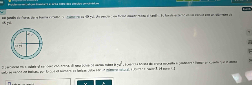 Problema verbal que involucra el área entre dos círculos concéntricos
English
Un jardín de flores tiene forma circular. Su diámetro es 40 yd. Un sendero en forma anular rodea el jardín. Su borde externo es un círculo con un diámetro de
48 yd.
?
El jardinero va a cubrir el sendero con arena. Si una bolsa de arena cubre 6yd^2 , ¿cuántas bolsas de arena necesita el jardinero? Tomar en cuenta que la arena
solo se vende en bolsas, por lo que el número de bolsas debe ser un número natural. (Utilizar el valor 3.14 para π.)