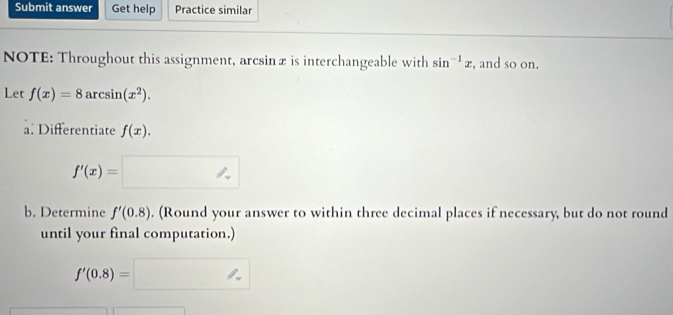 Submit answer Get help Practice similar 
NOTE: Throughout this assignment, arcsinæ is interchangeable with sin^(-1)x , and so on. 
Let f(x)=8arcsin (x^2). 
a. Differentiate f(x).
f'(x)=□
b. Determine f'(0.8). (Round your answer to within three decimal places if necessary, but do not round 
until your final computation.) 
A
f'(0.8)=□^(1+)