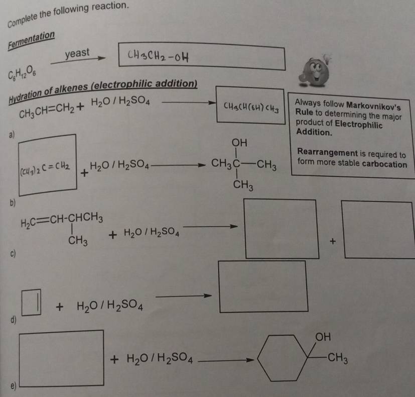 Complete the following reaction. 
Fermentation 
yeast
C_6H_12O_6
Hydration of alkenes (electrophilic addition)
CH_3CH=CH_2+H_2O/H_2SO_4
Always follow Markovnikov's
CH_3CH(6H)CH_3 Rule to determining the major 
product of Electrophilic 
a) [Cl_1]_2C=Cl_2∈t +H_2O/H_2SO_4
Addition.
beginarrayr OH CH_3C-CH_3 endarray Rearrangement is required to 
form more stable carbocation
CH_3
b)
H_2Cequiv CH-CHCH_3+H_2O/H_2SO_4-CH_3 □  
+ □  
c) 
frac 
□ +H_2O/H_2SO_4
d)
OH
□  CH_3
e) □ +H_2O/H_2SO_4to □°