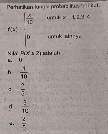 Perhatikan fungsi probabilitas berikut!
f(x)=beginarrayl  x/10 &untukx=1,2,3,4 0&untumya 0,unthimyaendarray.
Nilai P(X≤ 2) adalah ....
a. 0
b.  1/10 
C.  2/5 
d.  3/10 
e.  2/5 