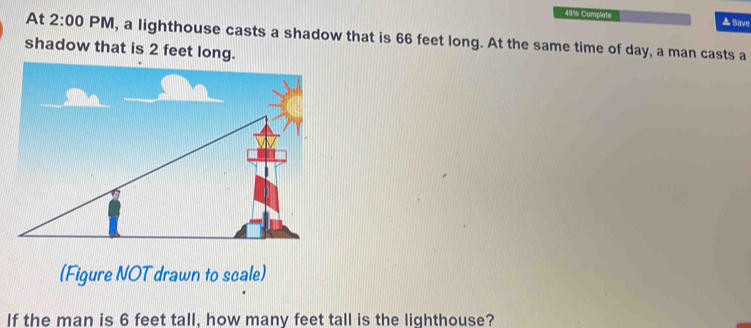 48% Complate ▲ Save 
At 2:00 PM, a lighthouse casts a shadow that is 66 feet long. At the same time of day, a man casts a 
shadow that is 2 feet long. 
(Figure NOT drawn to scale) 
If the man is 6 feet tall, how many feet tall is the lighthouse?