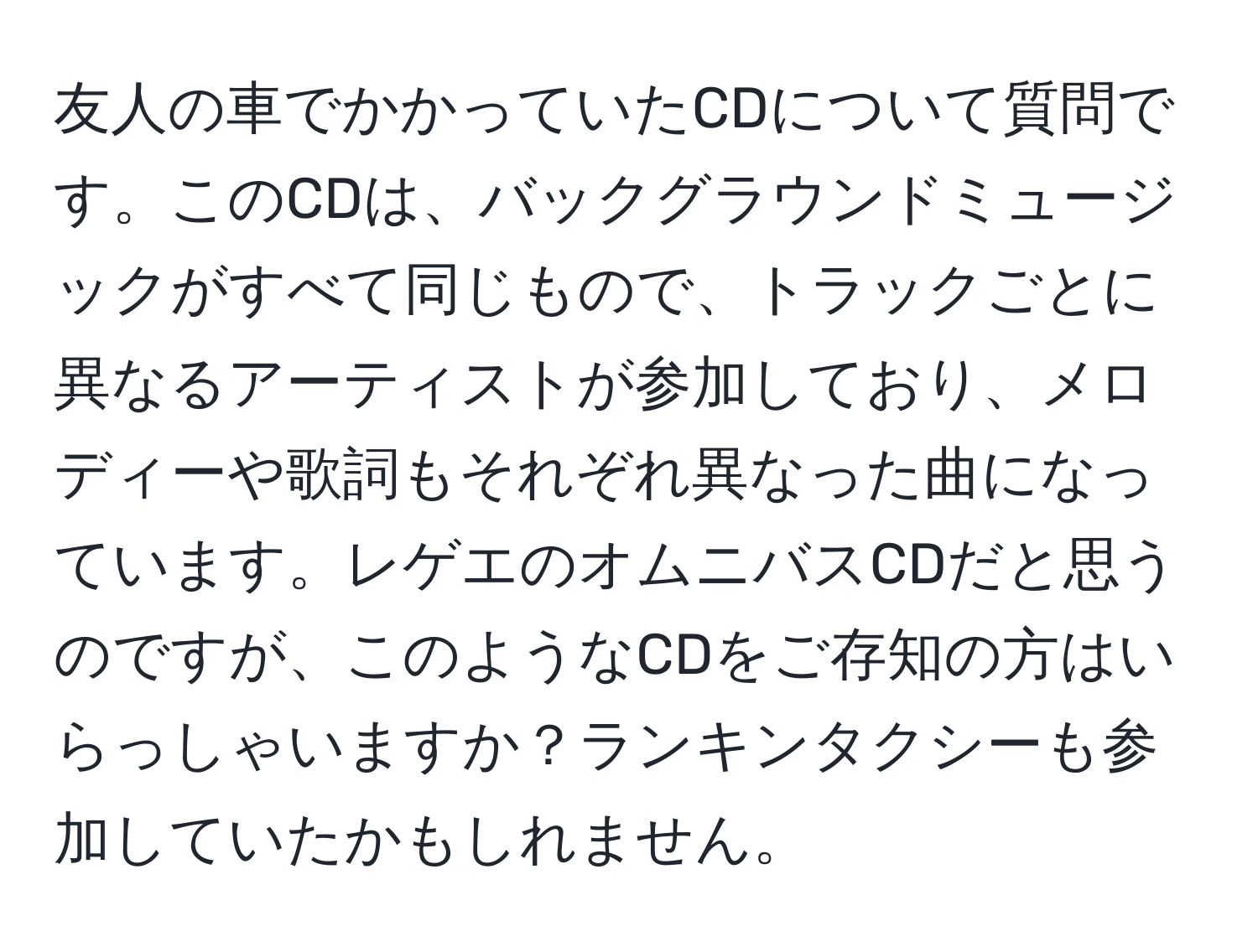 友人の車でかかっていたCDについて質問です。このCDは、バックグラウンドミュージックがすべて同じもので、トラックごとに異なるアーティストが参加しており、メロディーや歌詞もそれぞれ異なった曲になっています。レゲエのオムニバスCDだと思うのですが、このようなCDをご存知の方はいらっしゃいますか？ランキンタクシーも参加していたかもしれません。