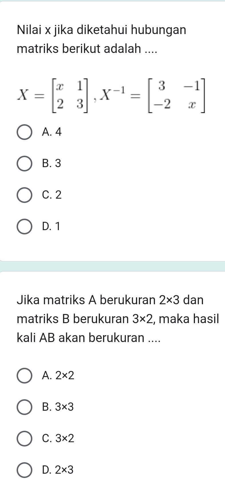 Nilai x jika diketahui hubungan
matriks berikut adalah ....
X=beginbmatrix x&1 2&3endbmatrix , X^(-1)=beginbmatrix 3&-1 -2&xendbmatrix
A. 4
B. 3
C. 2
D. 1
Jika matriks A berukuran 2* 3 dan
matriks B berukuran 3* 2 , maka hasil
kali AB akan berukuran ....
A. 2* 2
B. 3* 3
C. 3* 2
D. 2* 3