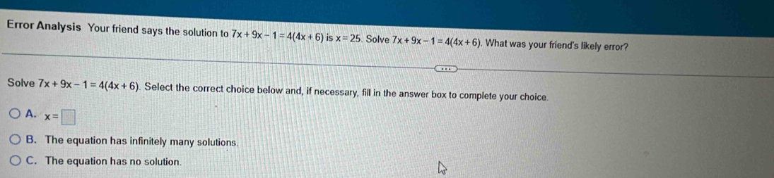 Error Analysis Your friend says the solution to 7x+9x-1=4(4x+6) is x=25. Solve 7x+9x-1=4(4x+6). What was your friend's likely error?
Solve 7x+9x-1=4(4x+6). Select the correct choice below and, if necessary, fill in the answer box to complete your choice.
A. x=□
B. The equation has infinitely many solutions.
C. The equation has no solution.