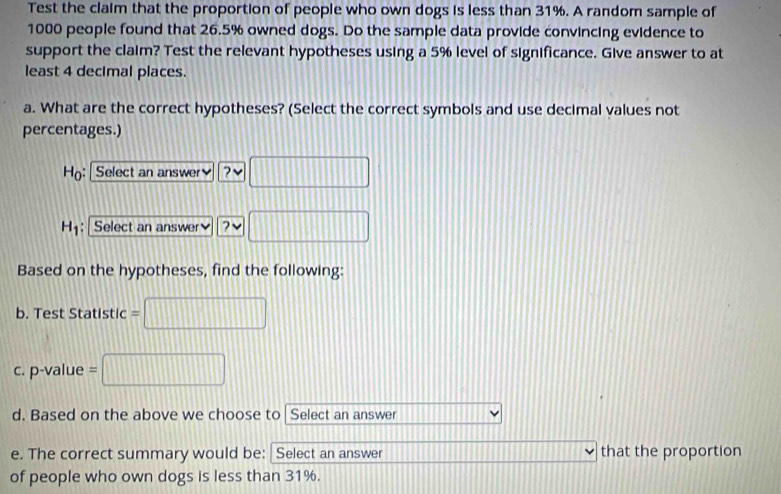 Test the claim that the proportion of people who own dogs is less than 31%. A random sample of
1000 people found that 26.5% owned dogs. Do the sample data provide convincing evidence to
support the claim? Test the relevant hypotheses using a 5% level of significance. Give answer to at
least 4 decimal places.
a. What are the correct hypotheses? (Select the correct symbols and use decimal values not
percentages.)
Ho: Select an answer ? □
H_1 : Select an answer 7 V □
Based on the hypotheses, find the following:
b. Test Statistic □ 
c. p-value = □
d. Based on the above we choose to⊥ Select an answer
□ 
e. The correct summary would be: Select an answer that the proportion
of people who own dogs is less than 31%.