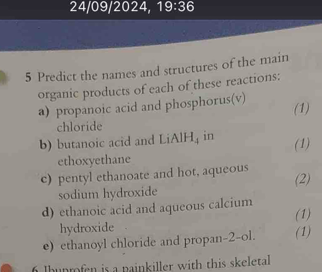 24/09/2024, 19:36 
5 Predict the names and structures of the main 
organic products of each of these reactions: 
a) propanoic acid and phosphorus(v) (1) 
chloride 
b) butanoic acid and LiAl H_4 in 
(1) 
ethoxyethane 
c) pentyl ethanoate and hot, aqueous 
(2) 
sodium hydroxide 
d) ethanoic acid and aqueous calcium 
(1) 
hydroxide 
e) ethanoyl chloride and propan-2-ol. (1) 
6 Ihunrofen is a painkiller with this skeletal