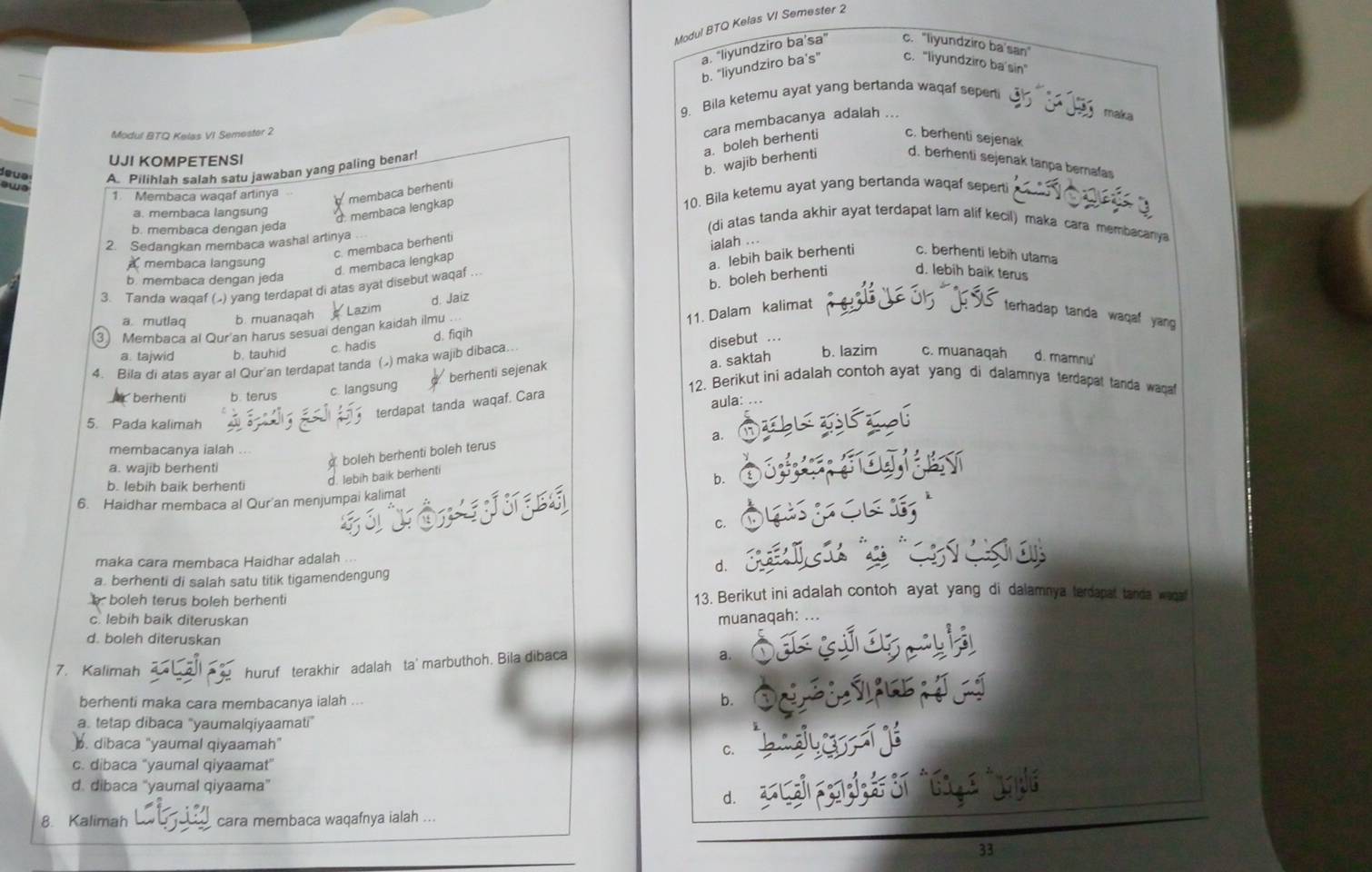 Modul BTQ Kelas VI Semester 2
a. "liyundziro ba’sa" c. "liyundziro ba'san"
b. "liyundziro ba's" c. "liyundziro ba'sin"
9. Bila ketemu ayat yang bertanda waqaf sepeni
cara membacanya adalah .
maka
Modul BTQ Kelas VI Semester 2 c. berhenti sejenak
a. boleh berhenti
UJI KOMPETENSI
deua A. Pilihlah salah satu jawaban yang paling benar!
swe
d. membaca lengkap b. wajib berhenti d. berhenti sejenak tanpa bernafas
1 Membaca waqaf artinya membaca berhenti
a. membaca langsung 10. Bila ketemu ayat yang bertanda waqaf seperti
b. membaca dengan jeda
2. Sedangkan membaca washal artinya
(di atas tanda akhir ayat terdapat lam alif kecil) maka cara membacanya
c. membaca berhenti
ialah
membaca langsung
d. membaca lengkap
a. lebih baik berhenti c. berhenti lebih utama
b. membaca dengan jeda
3. Tanda waqaf ( ) yang terdapat di atas ayat disebut waqaf ..
3 Membaca al Qur'an harus sesuai dengan kaidah ilmu Lazim d. Jaiz b. boleh berhenti d. lebih baik terus
a. mutlaq b. muanaqah
11. Dalam kalimat terhadap tanda waqaf yang 
a. tajwid b. tauhid c. hadis
disebut ...
b. lazim c. muanaqah
4. Bila di atas ayar al Qur'an terdapat tanda () maka wajib dibaca.. d. fiqih
c. langsung berhenti sejenak
a. saktah d. mamnu'
12. Berikut ini adalah contoh ayat yang di dalamnya terdapat tanda waga
berhenti
terdapat tanda waqaf. Cara
aula: ..
5. Pada kalimah
a.
membacanya ialah
boleh berhenti boleh terus
a. wajib berhenti
b. lebih baik berhenti
d. lebih baik berhenti
6. Haidhar membaca al Qur'an menjumpai kalimat
C.
maka cara membaca Haidhar adalah
d.
a. berhenti di salah satu titik tigamendengung
boleh terus boleh berhenti 13. Berikut ini adalah contoh ayat yang di dalamnya terdapat tanda waa
c. lebih baik diteruskan muanaqah: ...
d. boleh diteruskan
huruf terakhir adalah ta' marbuthoh. Bila dibaca
a.
7. Kalimah
berhenti maka cara membacanya ialah b.
a. tetap dibaca "yaumalqiyaamati”
. dibaca "yaumal qiyaamah"
C.
c. dibaca "yaumal qiyaamat'
d. dibaca “yaumal qiyaama”
d.
8. Kalimah cara membaca waqafnya ialah
33