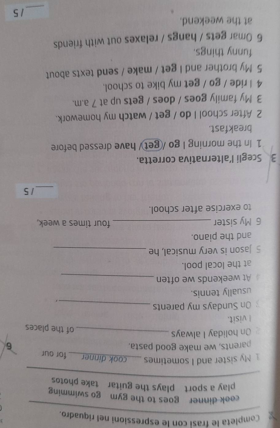 Completa le frasi con le espressioni nel riquadro. 
cook dinner goes to the gym go swimming 
play a sport plays the guitar take photos 
My sister and I sometimes __ cook dinner ___ for our 
parents, we make good pasta. 6 
On holiday I always_ 
of the places 
I visit. 
On Sundays my parents_ 
usually tennis. 
At weekends we often_ 
at the local pool. 
5 Jason is very musical, he_ 
and the piano. 
6 My sister _four times a week, 
to exercise after school. 
_ 
1 5
3 Scegli l’alternativa corretta. 
1 In the morning I go /get/ have dressed before 
breakfast. 
2 After school I do / get / watch my homework. 
3 My family goes / does / gets up at 7 a.m. 
4 I ride / go / get my bike to school. 
5 My brother and I get / make / send texts about 
funny things. 
6 Omar gets / hangs / relaxes out with friends 
at the weekend. 
_ 
1 5