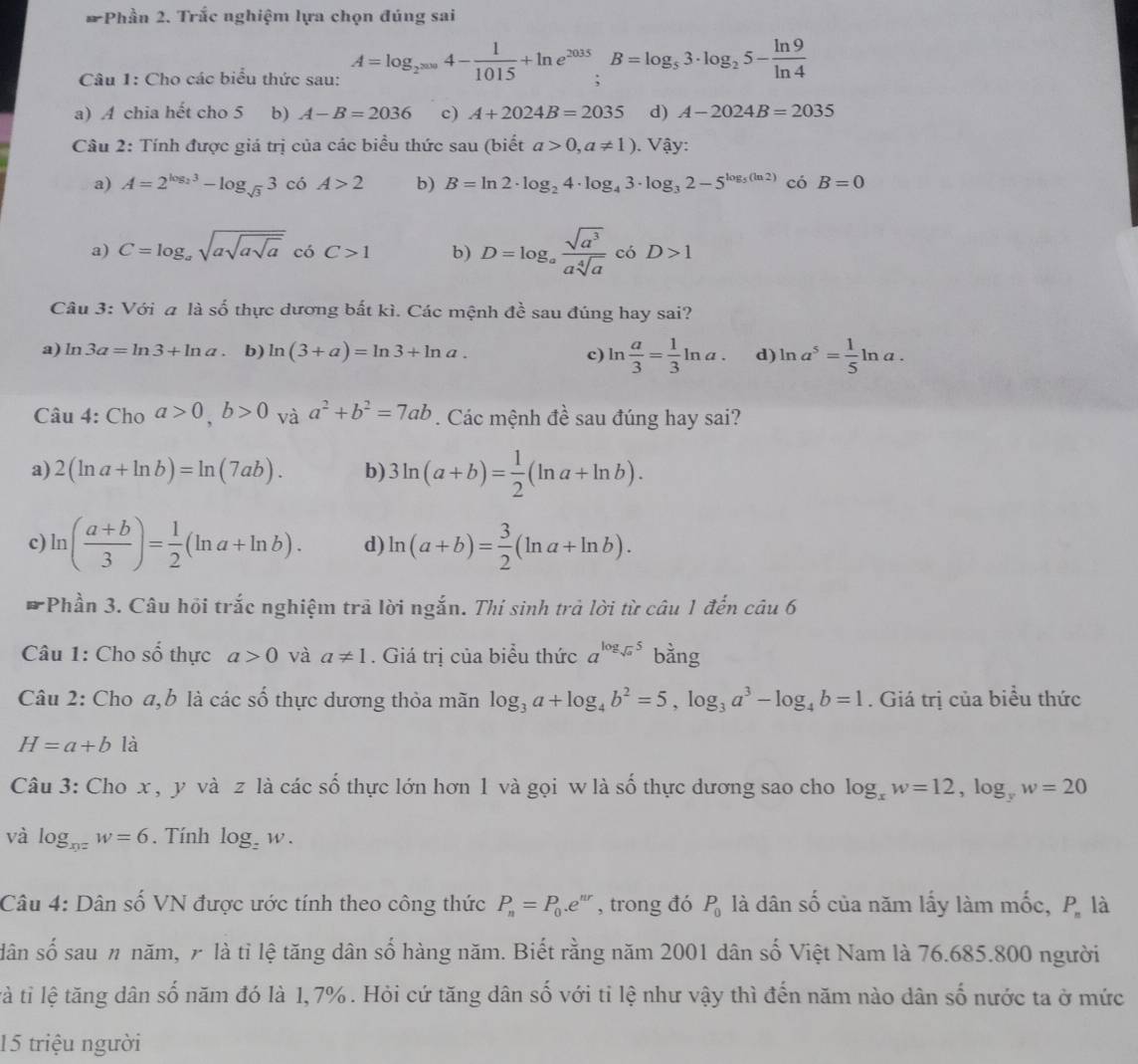 # Phần 2. Trắc nghiệm lựa chọn đúng sai
Câu 1: Cho các biểu thức sau: A=log _2^(2009)4- 1/1015 +ln e^(2035);B=log _53· log _25- ln 9/ln 4 
a) A chia hết cho 5 b) A-B=2036 c) A+2024B=2035 d) A-2024B=2035
Câu 2: Tính được giá trị của các biểu thức sau (biết a>0,a!= 1). Vậy:
a) A=2^(log _2)3-log _sqrt(3)3 có A>2 b) B=ln 2· log _24· log _43· log _32-5^(log _5)(ln 2) có B=0
a) C=log _asqrt(asqrt asqrt a) có C>1 b) D=log _a sqrt(a^3)/asqrt[4](a)  có D>1
Câu 3: Với a lashat o 6 thực dương bất kì. Các mệnh đề sau đúng hay sai?
a) ln 3a=ln 3+ln a b) ln (3+a)=ln 3+ln a. c) ln  a/3 = 1/3 ln a. d) ln a^5= 1/5 ln a.
Câu 4:Ch_0a>0,b>0 và a^2+b^2=7ab. Các mệnh đề sau đúng hay sai?
a) 2(ln a+ln b)=ln (7ab). b) 3ln (a+b)= 1/2 (ln a+ln b).
c) ln ( (a+b)/3 )= 1/2 (ln a+ln b). d) ln (a+b)= 3/2 (ln a+ln b).
* Phần 3. Câu hội trắc nghiệm trã lời ngắn. Thí sinh trả lời từ câu 1 đến ciu6
Câu 1: Cho số thực a>0 và a!= 1. Giá trị của biểu thức a^(log _sqrt(a))5 bằng
Câu 2: Cho a,b là các số thực dương thỏa mãn log _3a+log _4b^2=5,log _3a^3-log _4b=1. Giá trị của biểu thức
H=a+b là
Câu 3: Cho x , y và z là các số thực lớn hơn 1 và gọi w là số thực dương sao cho log _xw=12,log _yw=20
và log _xyzw=6. Tính log _zw.
Câu 4: Dân số VN được ước tính theo công thức P_n=P_0.e^(nr) , trong đó P_0 là dân số của năm lấy làm mốc, P_n là
dân số sau n năm, 7 là tỉ lệ tăng dân số hàng năm. Biết rằng năm 2001 dân số Việt Nam là 76.685.800 người
ltà tỉ lệ tăng dân số năm đó là 1, 7% . Hỏi cứ tăng dân số với tỉ lệ như vậy thì đến năm nào dân số nước ta ở mức
15 triệu người