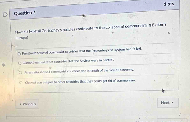 How did Mikhail Gorbachev's policies contribute to the collapse of communism in Eastern
Europe?
Perestroika showed communist countries that the free enterprise system had failed.
Glasnost warned other countries that the Soviets were in control.
Perestroika showed communist countries the strength of the Soviet economy.
Glasnost was a signal to other countries that they could get rid of communism.
Previous Next