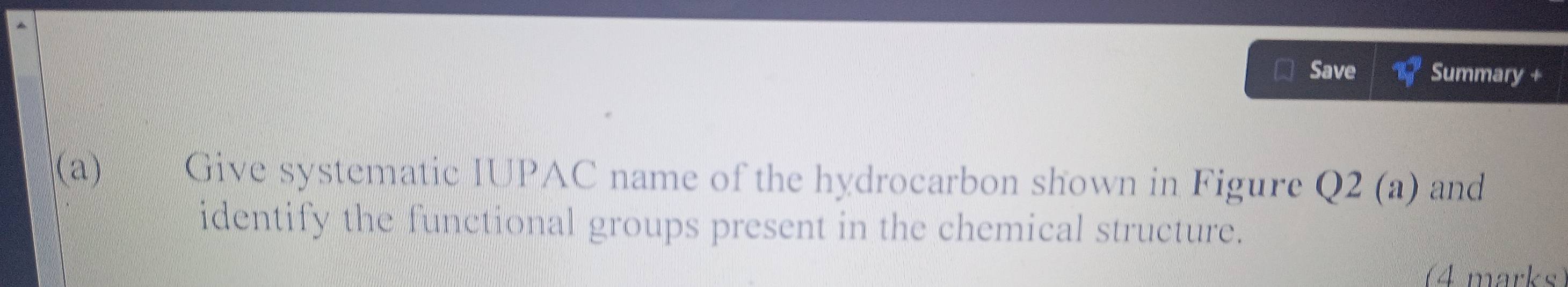 Save Summary + 
(a) Give systematic IUPAC name of the hydrocarbon shown in Figure Q2 (a) and 
identify the functional groups present in the chemical structure. 
(4 marks)